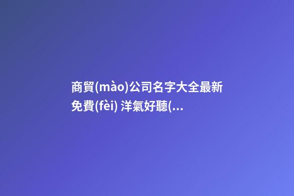 商貿(mào)公司名字大全最新免費(fèi) 洋氣好聽(tīng)公司名字,起名之家